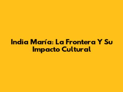 India María: La Frontera Y Su Impacto Cultural