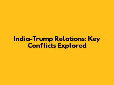 India-Trump Relations: Key Conflicts Explored