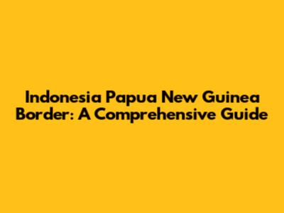Indonesia Papua New Guinea Border: A Comprehensive Guide