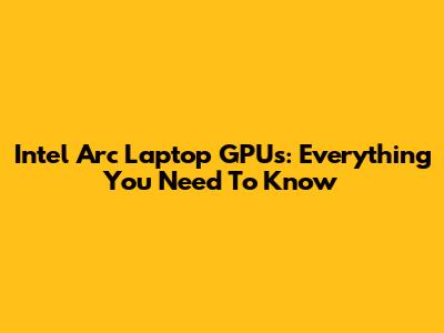 Intel Arc Laptop GPUs: Everything You Need To Know
