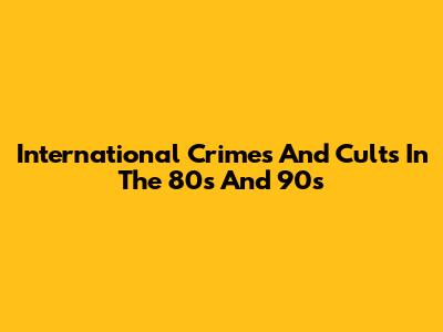 International Crimes And Cults In The 80s And 90s