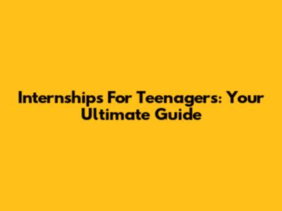 Internships For Teenagers: Your Ultimate Guide