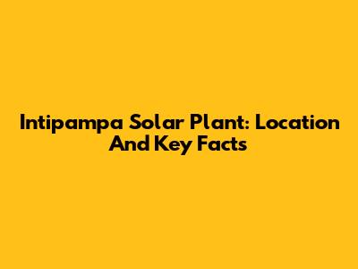 Intipampa Solar Plant: Location And Key Facts