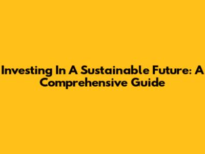 Investing In A Sustainable Future: A Comprehensive Guide