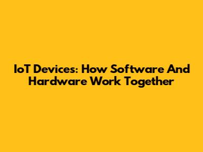 IoT Devices: How Software And Hardware Work Together