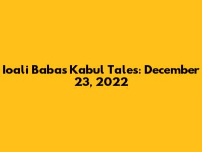 Ioali Baba's Kabul Tales: December 23, 2022