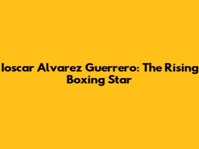 Ioscar Alvarez Guerrero: The Rising Boxing Star