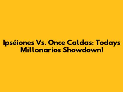 Ipséiones Vs. Once Caldas: Today's Millonarios Showdown!
