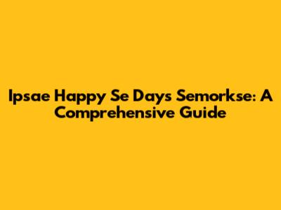 Ipsae Happy Se Days Semorkse: A Comprehensive Guide