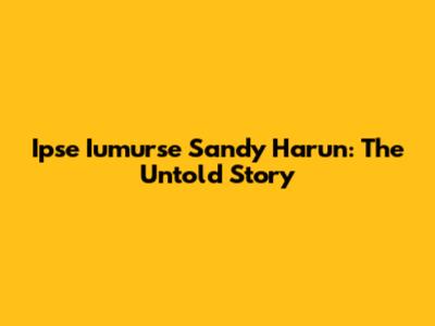 Ipse Iumurse Sandy Harun: The Untold Story