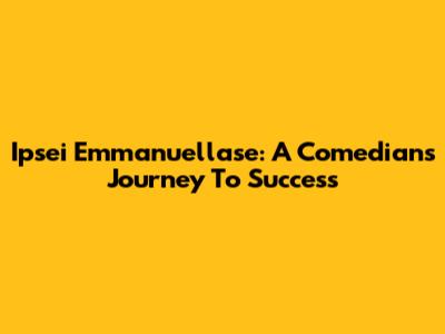 Ipsei Emmanuellase: A Comedian's Journey To Success