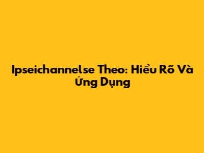 Ipseichannelse Theo: Hiểu Rõ Và Ứng Dụng