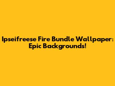 Ipseifreese Fire Bundle Wallpaper: Epic Backgrounds!