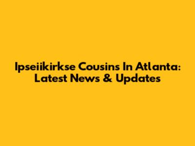 Ipseiikirkse Cousins In Atlanta: Latest News & Updates