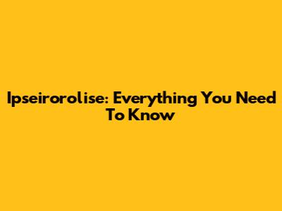 Ipseirorolise: Everything You Need To Know
