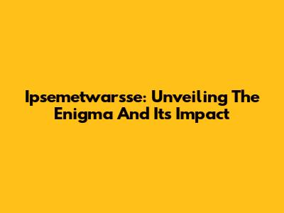 Ipsemetwarsse: Unveiling The Enigma And Its Impact