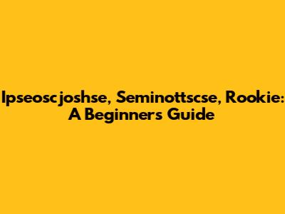 Ipseoscjoshse, Seminottscse, Rookie: A Beginner's Guide