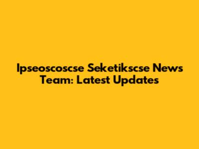 Ipseoscoscse Seketikscse News Team: Latest Updates