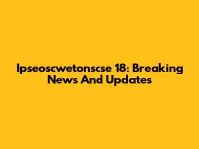Ipseoscwetonscse 18: Breaking News And Updates