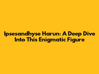 Ipsesandhyse Harun: A Deep Dive Into This Enigmatic Figure