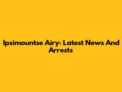 Ipsimountse Airy: Latest News And Arrests