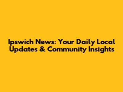 Ipswich News: Your Daily Local Updates & Community Insights