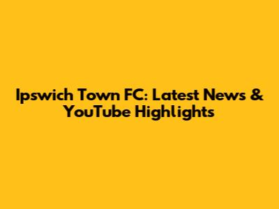 Ipswich Town FC: Latest News & YouTube Highlights