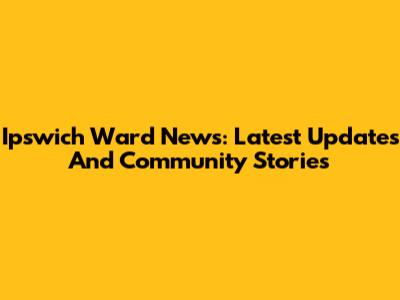 Ipswich Ward News: Latest Updates And Community Stories