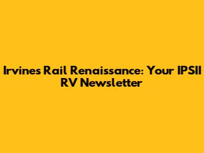 Irvine's Rail Renaissance: Your IPSII RV Newsletter