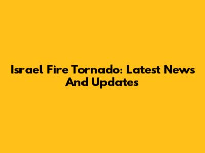 Israel Fire Tornado: Latest News And Updates