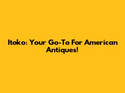 Itoko: Your Go-To For American Antiques!