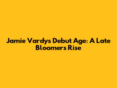 Jamie Vardy's Debut Age: A Late Bloomer's Rise