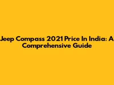 Jeep Compass 2021 Price In India: A Comprehensive Guide