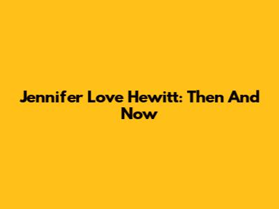 Jennifer Love Hewitt: Then And Now