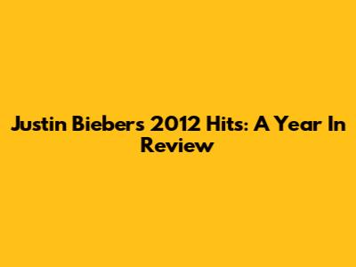 Justin Bieber's 2012 Hits: A Year In Review