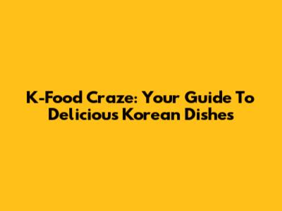 K-Food Craze: Your Guide To Delicious Korean Dishes