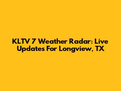 KLTV 7 Weather Radar: Live Updates For Longview, TX