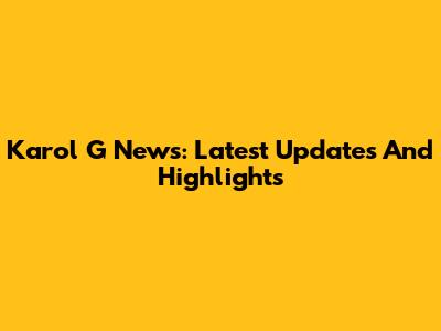 Karol G News: Latest Updates And Highlights