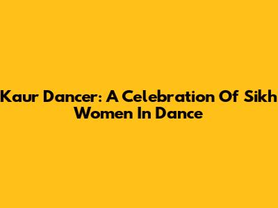 Kaur Dancer: A Celebration Of Sikh Women In Dance