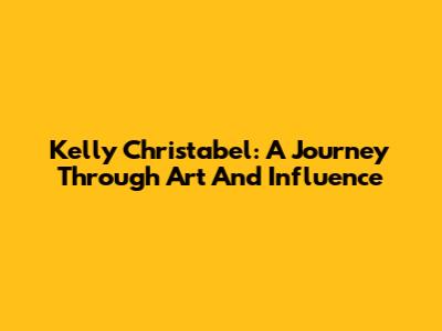 Kelly Christabel: A Journey Through Art And Influence