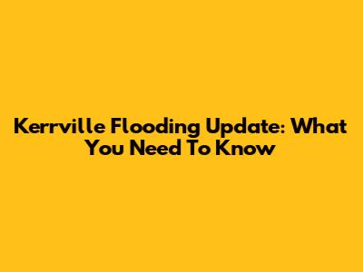 Kerrville Flooding Update: What You Need To Know