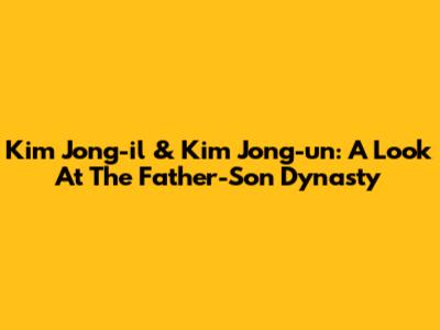 Kim Jong-il & Kim Jong-un: A Look At The Father-Son Dynasty