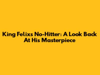 King Felix's No-Hitter: A Look Back At His Masterpiece