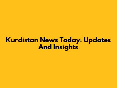Kurdistan News Today: Updates And Insights