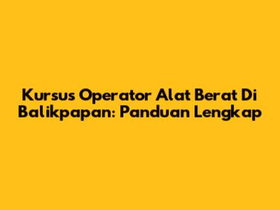 Kursus Operator Alat Berat Di Balikpapan: Panduan Lengkap