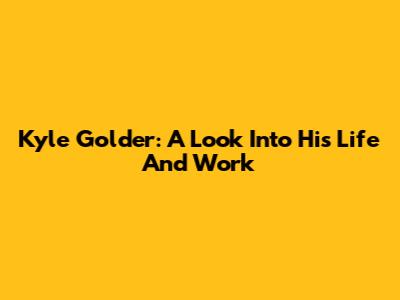 Kyle Golder: A Look Into His Life And Work