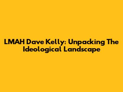 LMAH Dave Kelly: Unpacking The Ideological Landscape