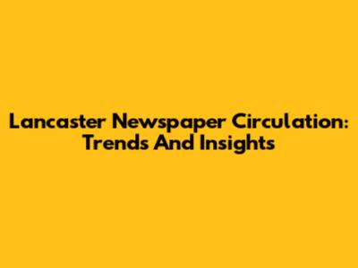 Lancaster Newspaper Circulation: Trends And Insights