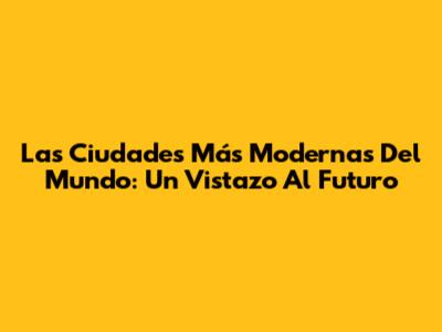 Las Ciudades Más Modernas Del Mundo: Un Vistazo Al Futuro