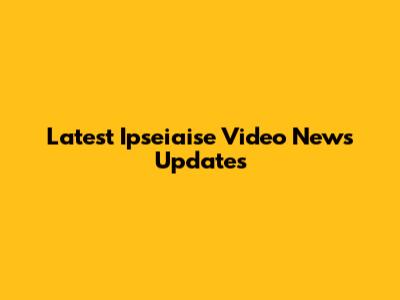 Latest Ipseiaise Video News Updates